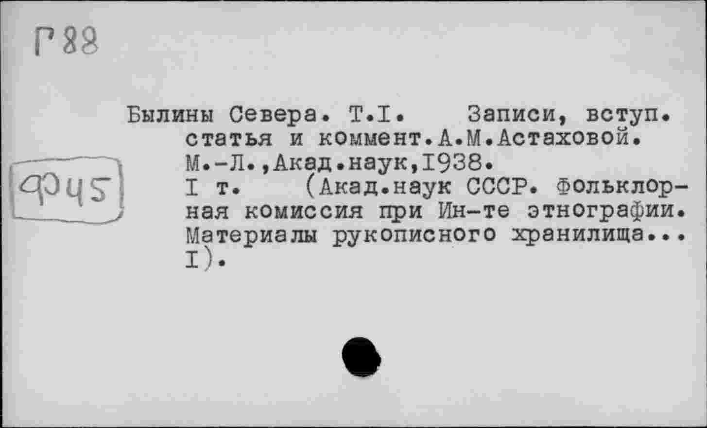 ﻿Г 88
Былины Севера. T.I. Записи, вступ, статья и коммент.А.М.Астаховой.
S'
М.-Л.,Акад.наук,1938.
I т. (Акад.наук СССР. Фольклорная комиссия при Ин-те этнографии. Материалы рукописного хранилища... і).